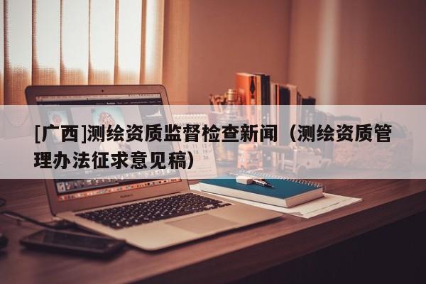 [廣西]測繪資質(zhì)監(jiān)督檢查新聞（測繪資質(zhì)管理辦法征求意見稿）