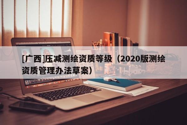 [廣西]壓減測(cè)繪資質(zhì)等級(jí)（2020版測(cè)繪資質(zhì)管理辦法草案）