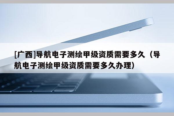 [廣西]導(dǎo)航電子測(cè)繪甲級(jí)資質(zhì)需要多久（導(dǎo)航電子測(cè)繪甲級(jí)資質(zhì)需要多久辦理）