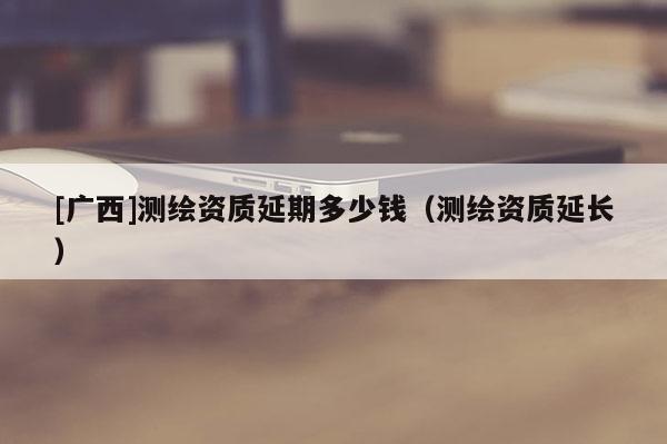 [廣西]測(cè)繪資質(zhì)延期多少錢（測(cè)繪資質(zhì)延長）