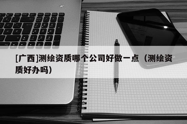[廣西]測繪資質哪個公司好做一點（測繪資質好辦嗎）