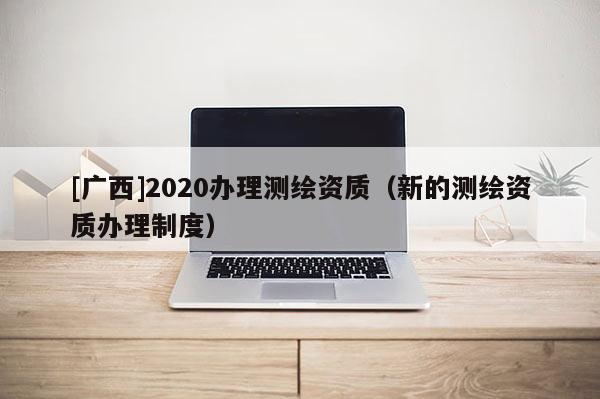 [廣西]2020辦理測繪資質(zhì)（新的測繪資質(zhì)辦理制度）
