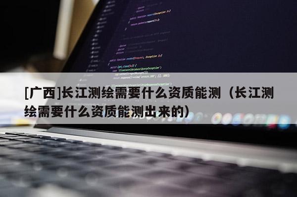 [廣西]長(zhǎng)江測(cè)繪需要什么資質(zhì)能測(cè)（長(zhǎng)江測(cè)繪需要什么資質(zhì)能測(cè)出來(lái)的）
