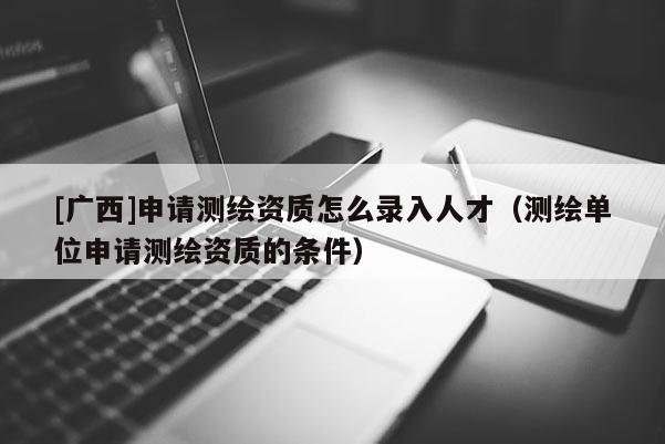 [廣西]申請測繪資質(zhì)怎么錄入人才（測繪單位申請測繪資質(zhì)的條件）