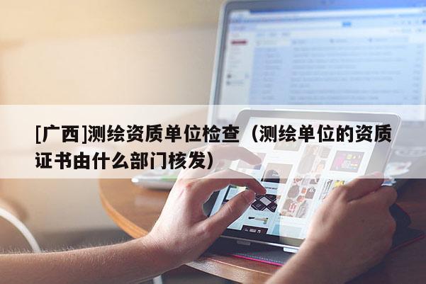 [廣西]測(cè)繪資質(zhì)單位檢查（測(cè)繪單位的資質(zhì)證書由什么部門核發(fā)）