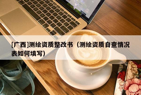 [廣西]測繪資質(zhì)整改書（測繪資質(zhì)自查情況表如何填寫）