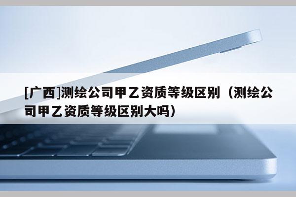 [廣西]測繪公司甲乙資質等級區(qū)別（測繪公司甲乙資質等級區(qū)別大嗎）