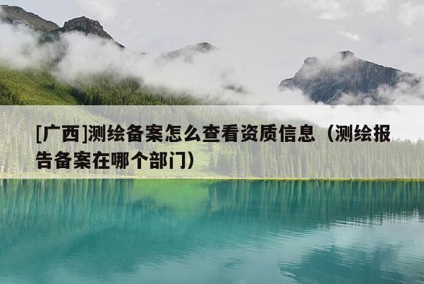 [廣西]測繪備案怎么查看資質信息（測繪報告?zhèn)浒冈谀膫€部門）