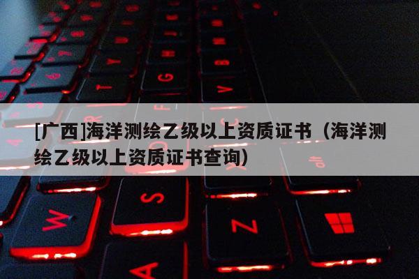 [廣西]海洋測(cè)繪乙級(jí)以上資質(zhì)證書(shū)（海洋測(cè)繪乙級(jí)以上資質(zhì)證書(shū)查詢）