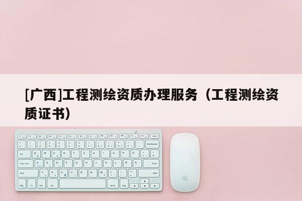 [廣西]工程測(cè)繪資質(zhì)辦理服務(wù)（工程測(cè)繪資質(zhì)證書）