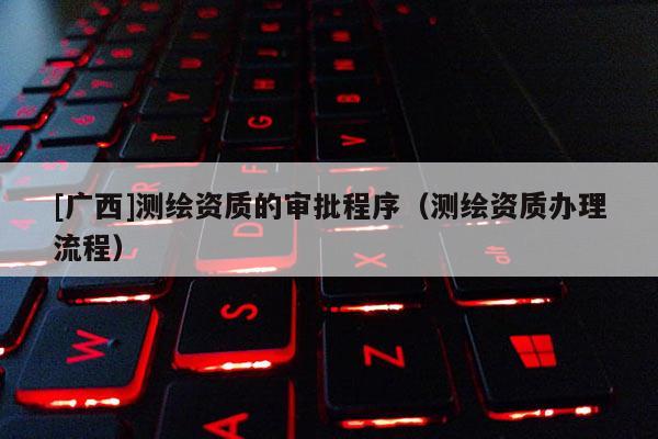 [廣西]測繪資質的審批程序（測繪資質辦理流程）