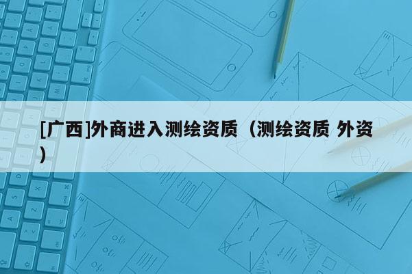 [廣西]外商進入測繪資質(zhì)（測繪資質(zhì) 外資）