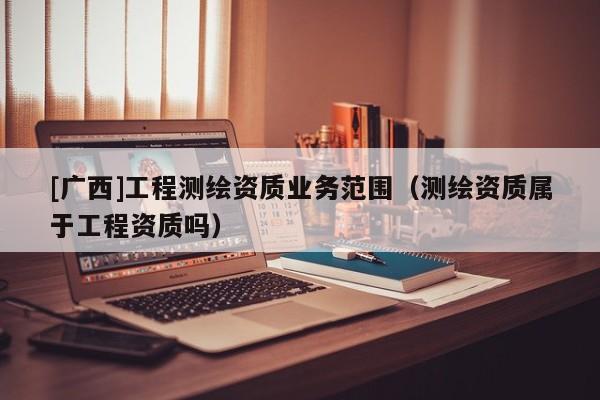[廣西]工程測繪資質(zhì)業(yè)務范圍（測繪資質(zhì)屬于工程資質(zhì)嗎）