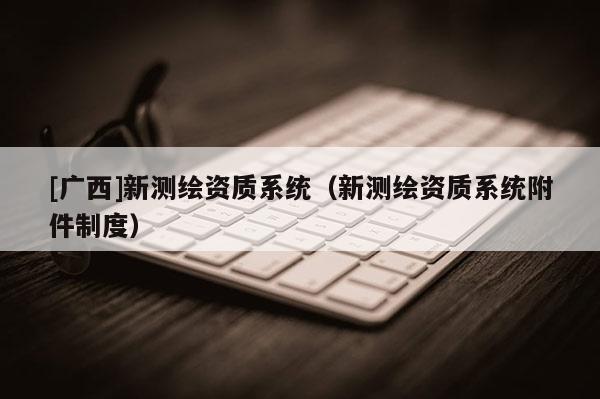 [廣西]新測繪資質(zhì)系統(tǒng)（新測繪資質(zhì)系統(tǒng)附件制度）