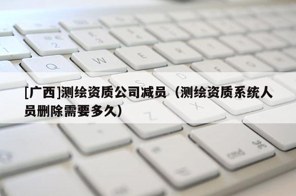 [廣西]測(cè)繪資質(zhì)公司減員（測(cè)繪資質(zhì)系統(tǒng)人員刪除需要多久）