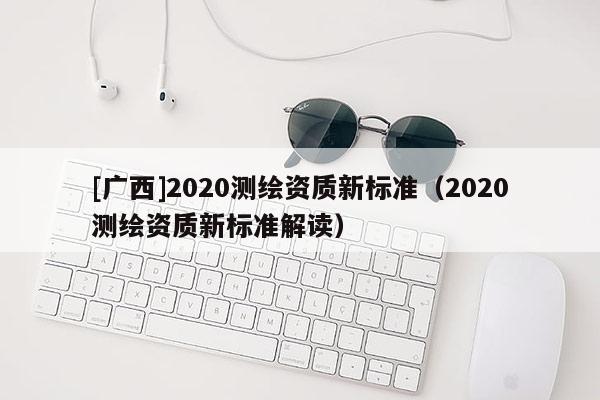 [廣西]2020測(cè)繪資質(zhì)新標(biāo)準(zhǔn)（2020測(cè)繪資質(zhì)新標(biāo)準(zhǔn)解讀）