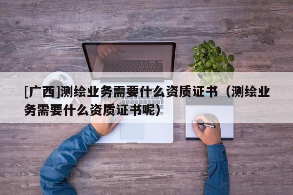 [廣西]測繪業(yè)務(wù)需要什么資質(zhì)證書（測繪業(yè)務(wù)需要什么資質(zhì)證書呢）