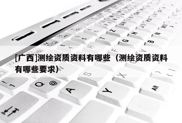 [廣西]測(cè)繪資質(zhì)資料有哪些（測(cè)繪資質(zhì)資料有哪些要求）