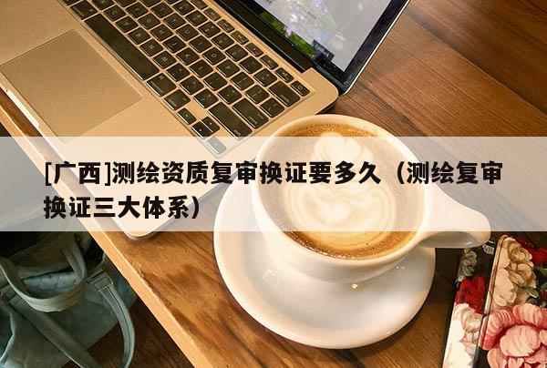 [廣西]測繪資質(zhì)復(fù)審換證要多久（測繪復(fù)審換證三大體系）