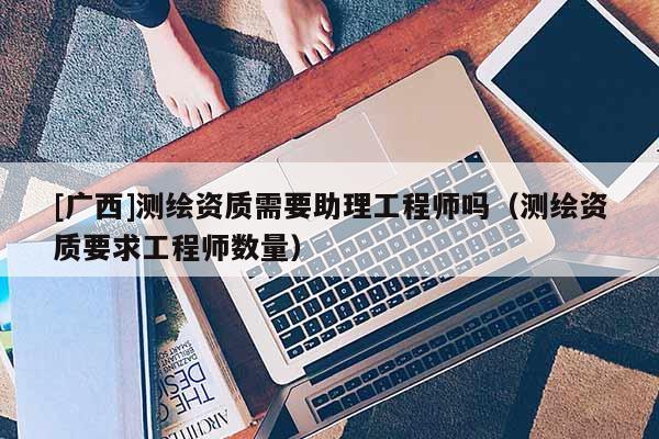 [廣西]測(cè)繪資質(zhì)需要助理工程師嗎（測(cè)繪資質(zhì)要求工程師數(shù)量）