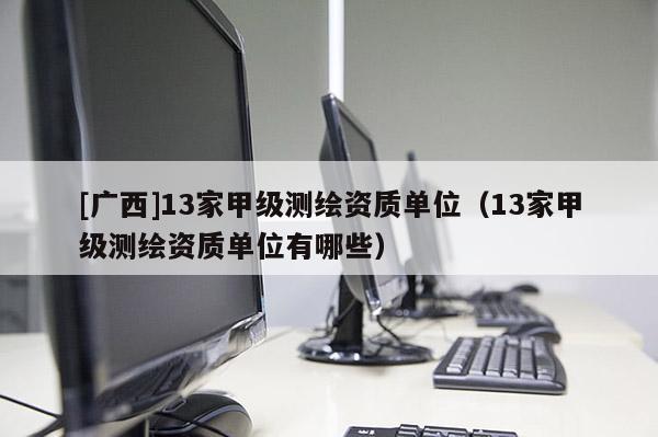 [廣西]13家甲級測繪資質(zhì)單位（13家甲級測繪資質(zhì)單位有哪些）