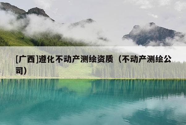 [廣西]遵化不動(dòng)產(chǎn)測(cè)繪資質(zhì)（不動(dòng)產(chǎn)測(cè)繪公司）