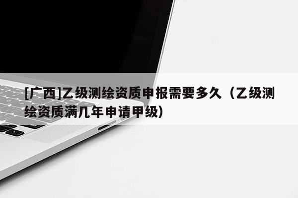 [廣西]乙級(jí)測(cè)繪資質(zhì)申報(bào)需要多久（乙級(jí)測(cè)繪資質(zhì)滿幾年申請(qǐng)甲級(jí)）