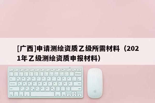 [廣西]申請測繪資質(zhì)乙級所需材料（2021年乙級測繪資質(zhì)申報材料）