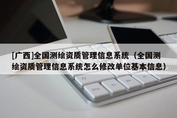[廣西]全國測繪資質(zhì)管理信息系統(tǒng)（全國測繪資質(zhì)管理信息系統(tǒng)怎么修改單位基本信息）