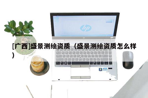 [廣西]盛景測(cè)繪資質(zhì)（盛景測(cè)繪資質(zhì)怎么樣）