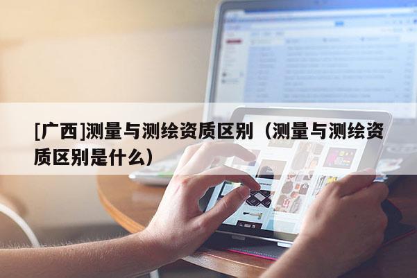 [廣西]測(cè)量與測(cè)繪資質(zhì)區(qū)別（測(cè)量與測(cè)繪資質(zhì)區(qū)別是什么）