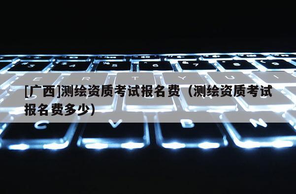 [廣西]測繪資質(zhì)考試報名費（測繪資質(zhì)考試報名費多少）