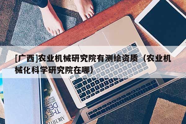 [廣西]農(nóng)業(yè)機(jī)械研究院有測(cè)繪資質(zhì)（農(nóng)業(yè)機(jī)械化科學(xué)研究院在哪）