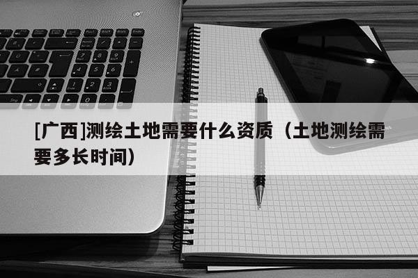 [廣西]測繪土地需要什么資質(zhì)（土地測繪需要多長時間）