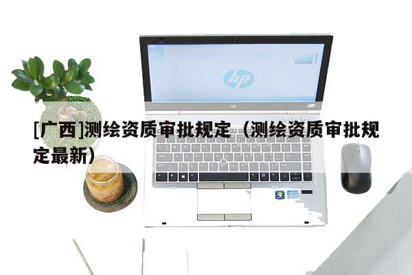 [廣西]測(cè)繪資質(zhì)審批規(guī)定（測(cè)繪資質(zhì)審批規(guī)定最新）