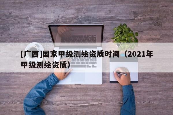 [廣西]國家甲級測繪資質(zhì)時間（2021年甲級測繪資質(zhì)）