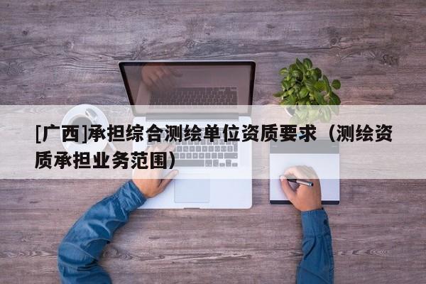 [廣西]承擔綜合測繪單位資質(zhì)要求（測繪資質(zhì)承擔業(yè)務(wù)范圍）