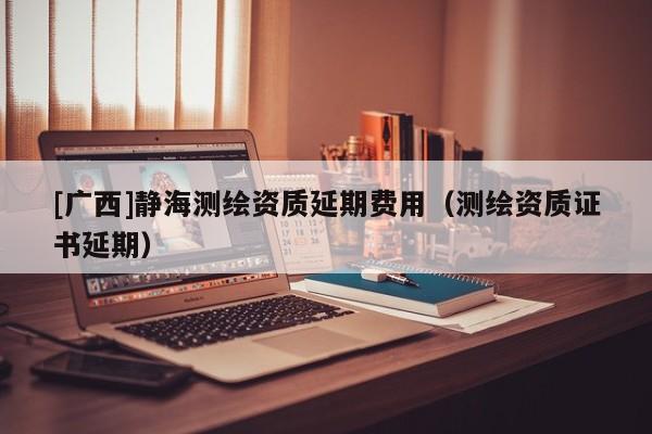 [廣西]靜海測繪資質(zhì)延期費用（測繪資質(zhì)證書延期）