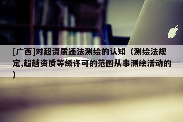 [廣西]對超資質(zhì)違法測繪的認(rèn)知（測繪法規(guī)定,超越資質(zhì)等級許可的范圍從事測繪活動的）