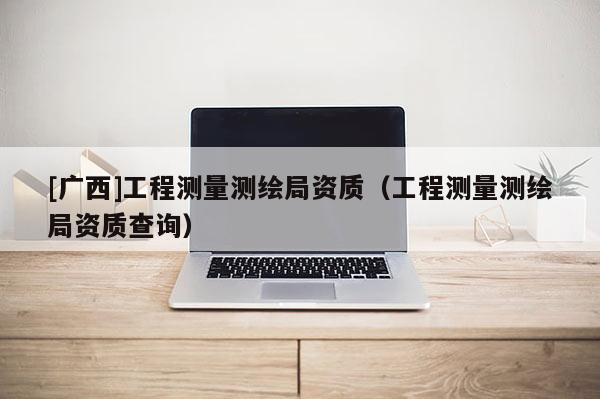[廣西]工程測(cè)量測(cè)繪局資質(zhì)（工程測(cè)量測(cè)繪局資質(zhì)查詢）
