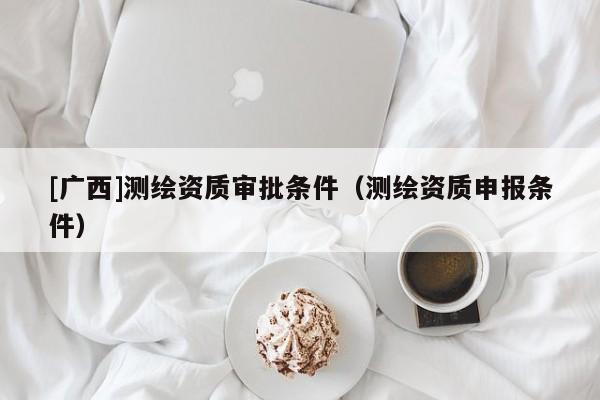 [廣西]測繪資質(zhì)審批條件（測繪資質(zhì)申報條件）