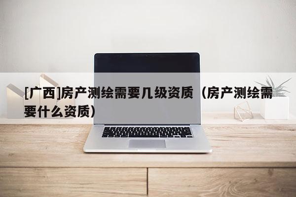 [廣西]房產(chǎn)測繪需要幾級資質(zhì)（房產(chǎn)測繪需要什么資質(zhì)）