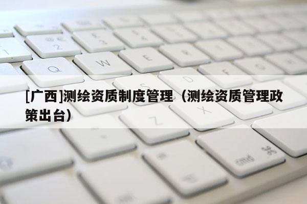 [廣西]測(cè)繪資質(zhì)制度管理（測(cè)繪資質(zhì)管理政策出臺(tái)）