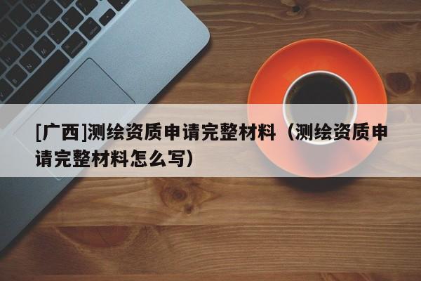 [廣西]測繪資質(zhì)申請完整材料（測繪資質(zhì)申請完整材料怎么寫）