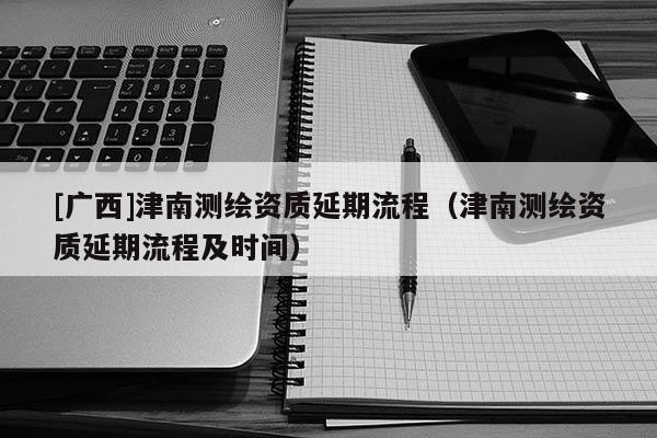 [廣西]津南測繪資質(zhì)延期流程（津南測繪資質(zhì)延期流程及時間）