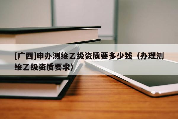 [廣西]申辦測(cè)繪乙級(jí)資質(zhì)要多少錢（辦理測(cè)繪乙級(jí)資質(zhì)要求）
