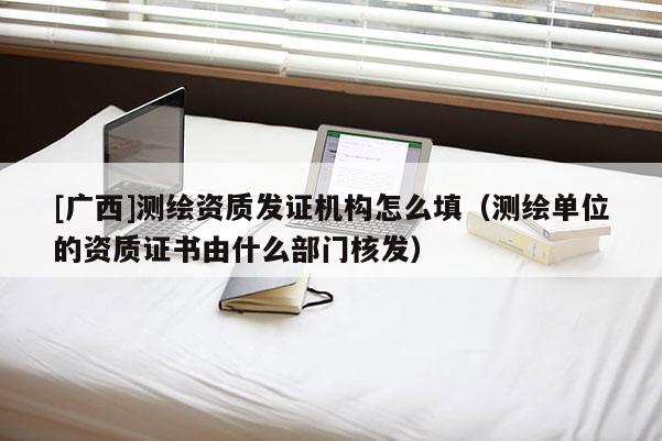 [廣西]測繪資質(zhì)發(fā)證機(jī)構(gòu)怎么填（測繪單位的資質(zhì)證書由什么部門核發(fā)）