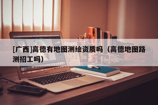 [廣西]高德有地圖測繪資質(zhì)嗎（高德地圖路測招工嗎）