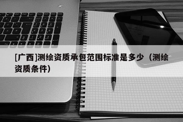 [廣西]測繪資質(zhì)承包范圍標(biāo)準(zhǔn)是多少（測繪資質(zhì)條件）
