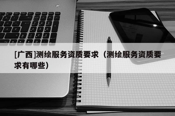 [廣西]測(cè)繪服務(wù)資質(zhì)要求（測(cè)繪服務(wù)資質(zhì)要求有哪些）
